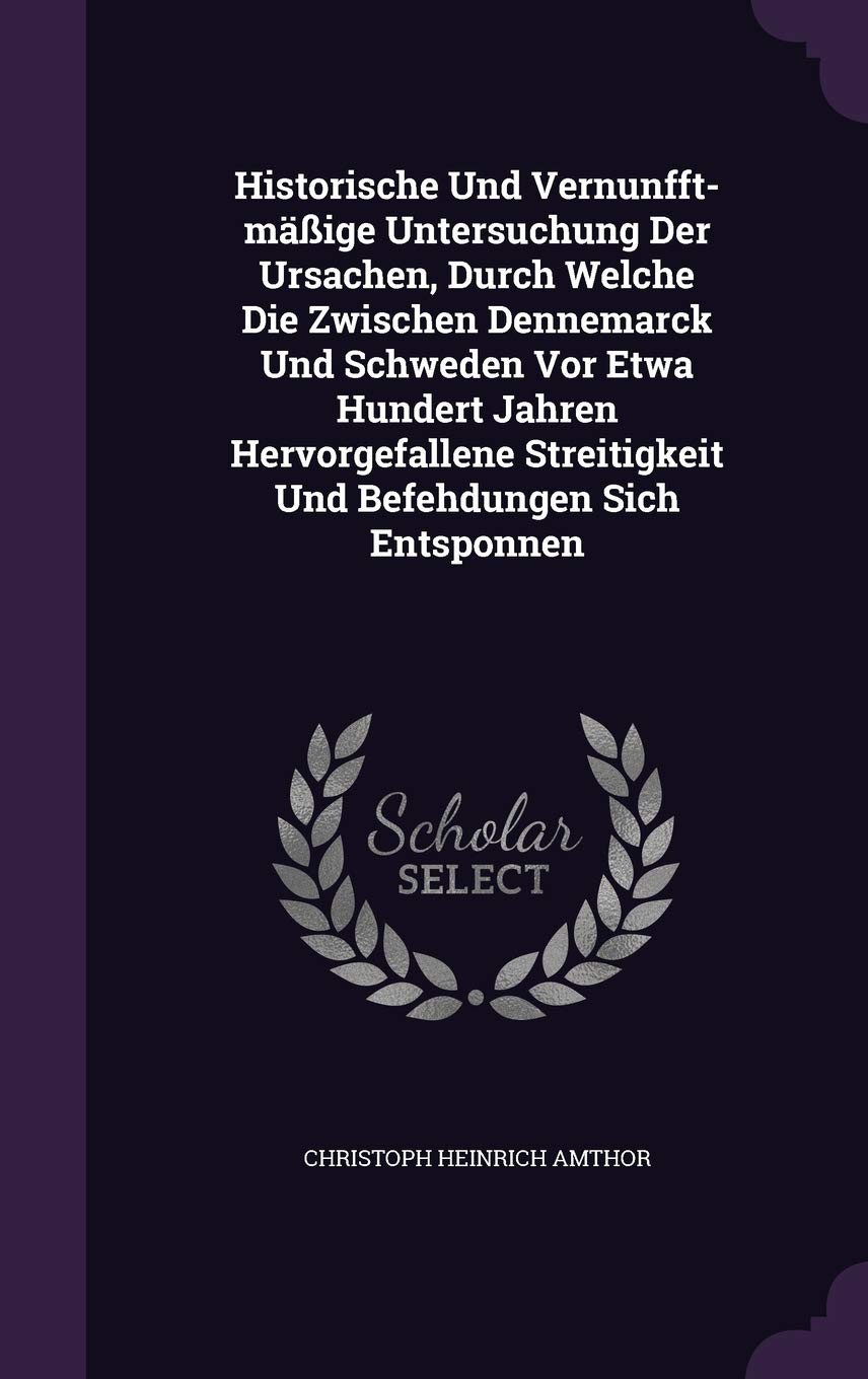 Historische Und Vernunfft-mäßige Untersuchung Der Ursachen, Durch Welche Die Zwischen Dennemarck Und Schweden Vor Etwa Hundert Jahren Hervorgefallene Streitigkeit Und Befehdungen Sich Entsponnen Politics & History
