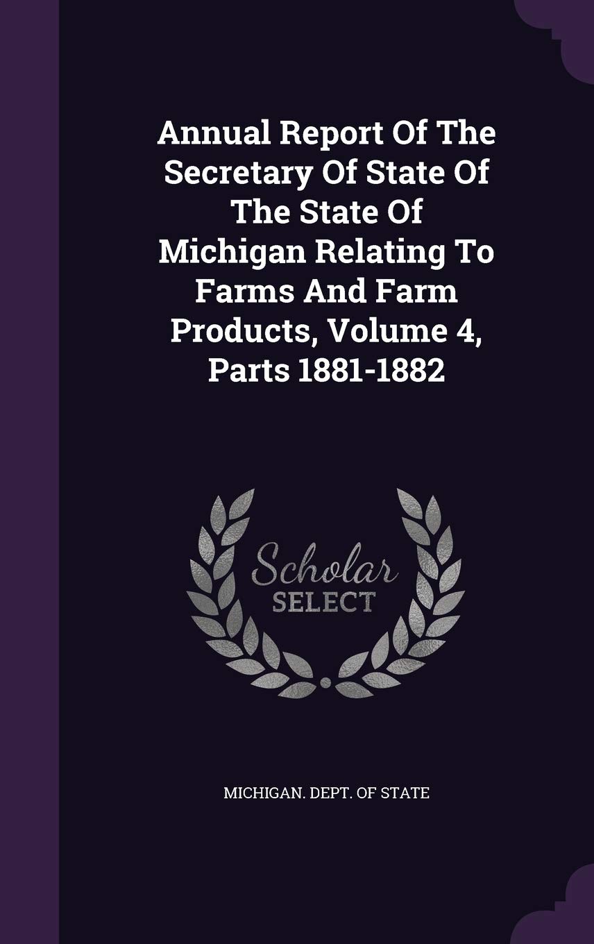 Annual Report of the Secretary of State of the State of Michigan Relating to Farms and Farm Products, Volume 4, Parts 1881-1882 Business, Finance & Career