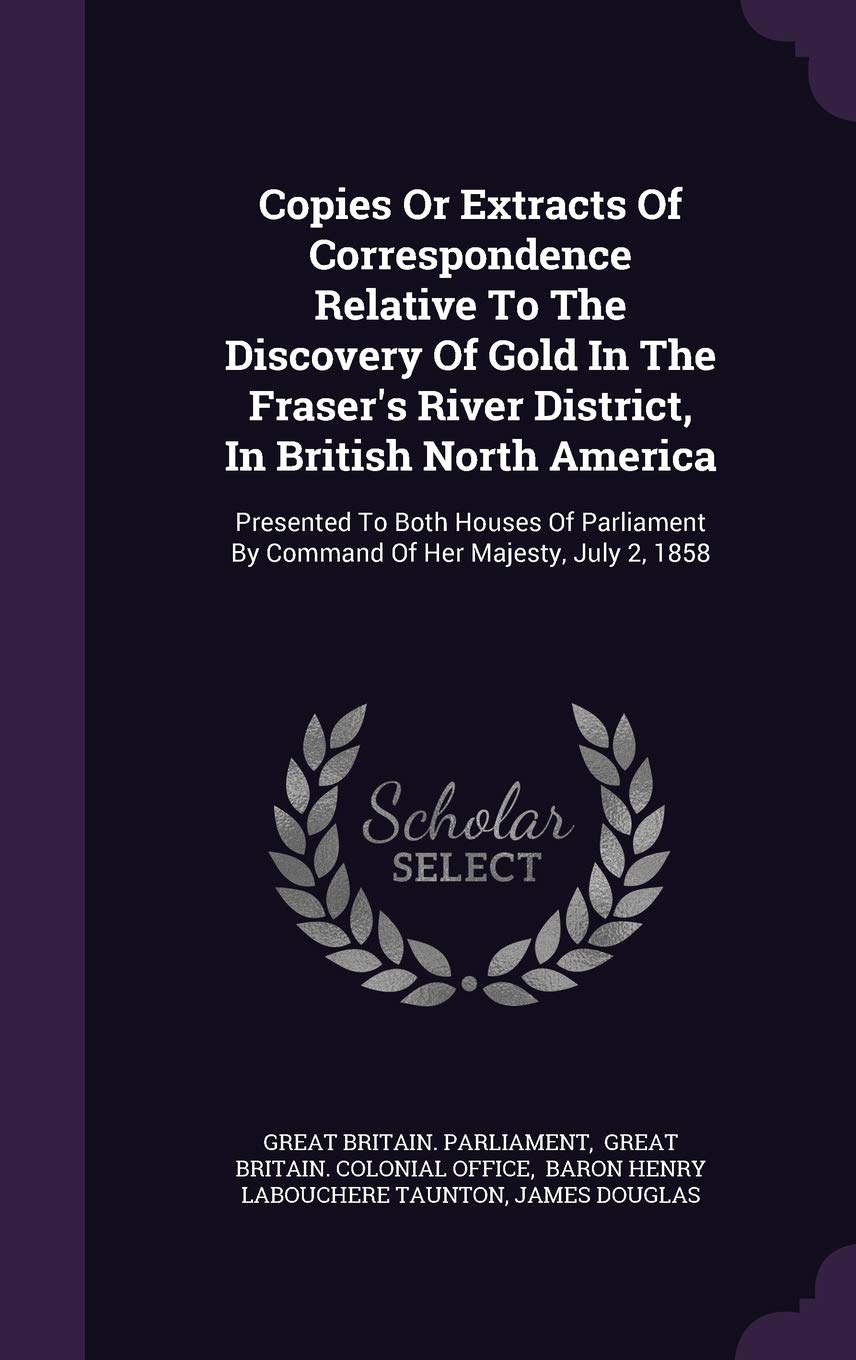 Copies Or Extracts Of Correspondence Relative To The Discovery Of Gold In The Fraser's River District, In British North America: Presented To Both ... By Command Of Her Majesty, July 2, 1858 Politics & History