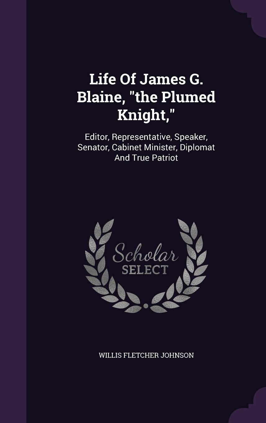 Life of James G. Blaine, the Plumed Knight,: Editor, Representative, Speaker, Senator, Cabinet Minister, Diplomat and True Patriot Memories