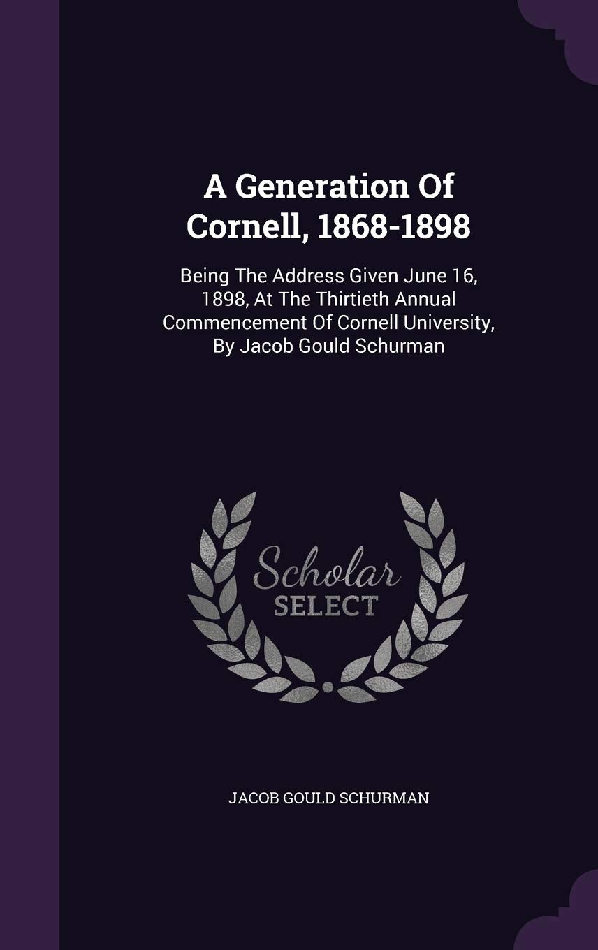 A Generation of Cornell, 1868-1898: Being the Address Given June 16, 1898, at the Thirtieth Annual Commencement of Cornell University, by Jacob Gould Schurman Politics & History