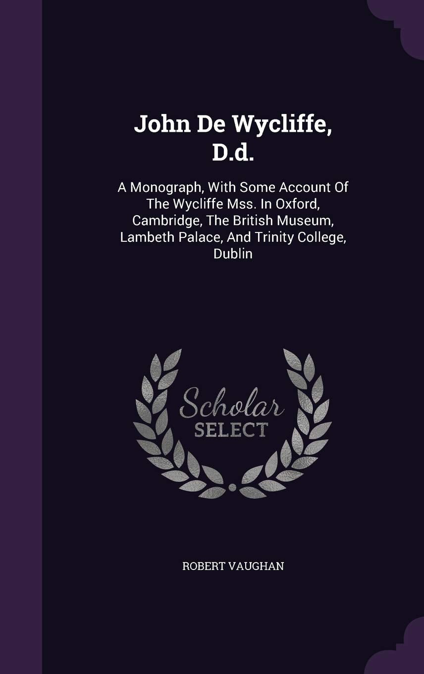 John de Wycliffe, D.D.: A Monograph, with Some Account of the Wycliffe Mss. in Oxford, Cambridge, the British Museum, Lambeth Palace, and Trinity College, Dublin Politics & History