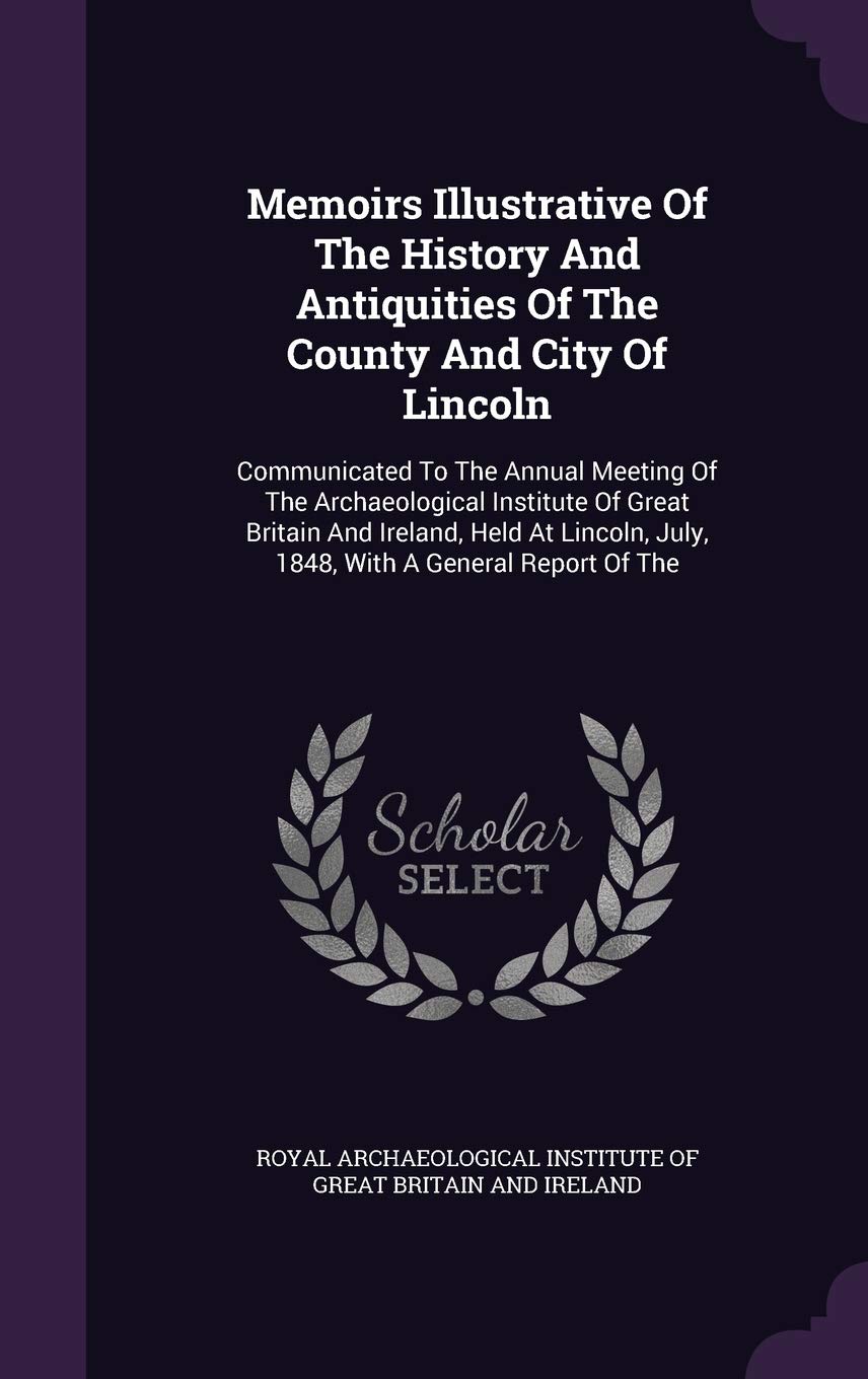 Memoirs Illustrative of the History and Antiquities of the County and City of Lincoln: Communicated to the Annual Meeting of the Archaeological ... July, 1848, with a General Report of the Politics & History