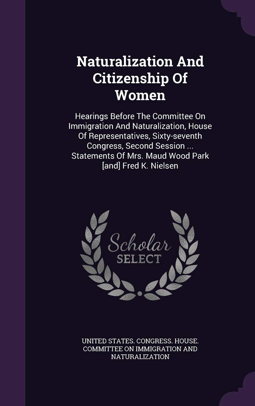 Naturalization And Citizenship Of Women: Hearings Before The Committee On Immigration And Naturalization, House Of Representatives, Sixty-seventh ... Of Mrs. Maud Wood Park Fred K. Nielsen Politics & History