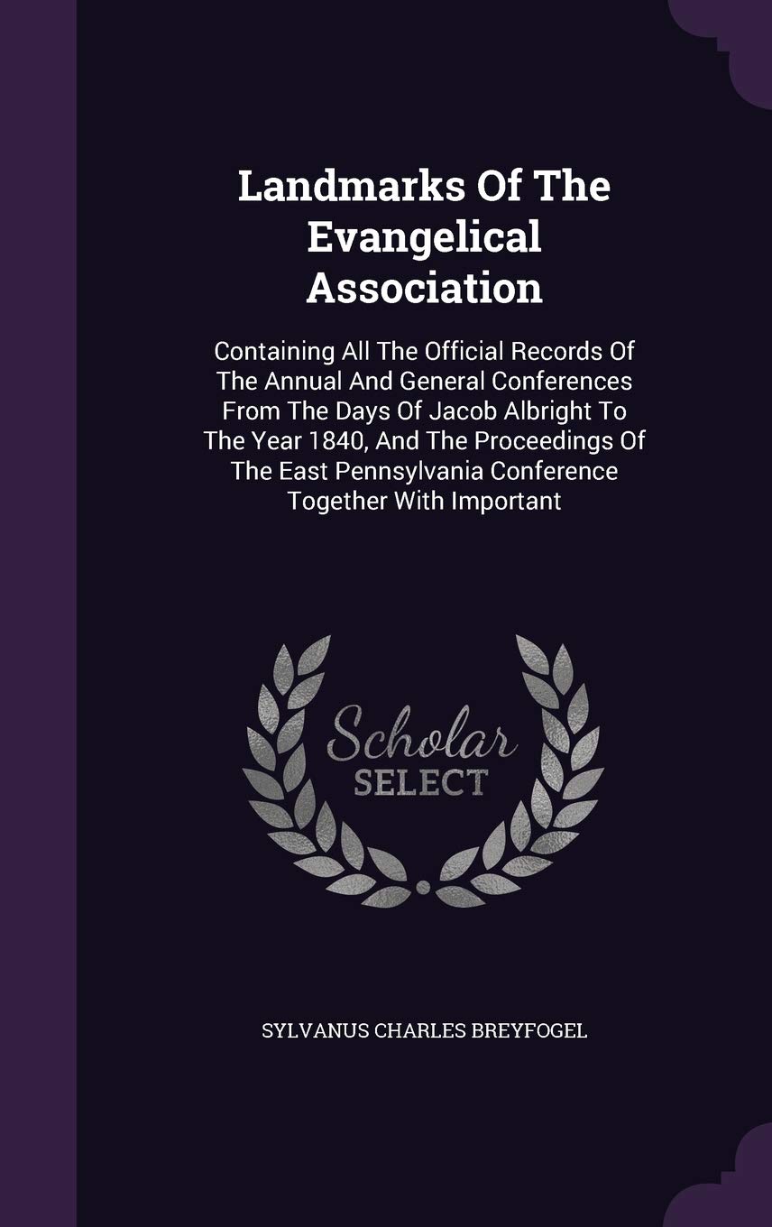 Landmarks of the Evangelical Association: Containing All the Official Records of the Annual and General Conferences from the Days of Jacob Albright to ... Conference Together with Important Politics & History