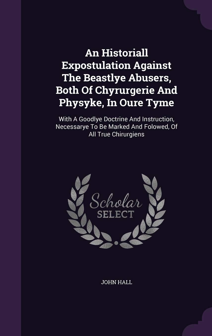 An Historiall Expostulation Against The Beastlye Abusers, Both Of Chyrurgerie And Physyke, In Oure Tyme: With A Goodlye Doctrine And Instruction, ... Marked And Folowed, Of All True Chirurgiens Politics & History