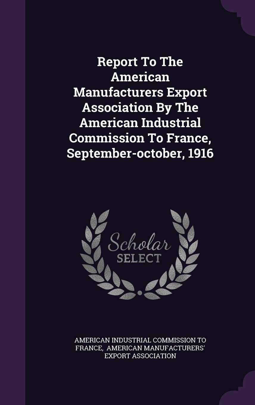 Report to the American Manufacturers Export Association by the American Industrial Commission to France, September-October, 1916 Politics & History
