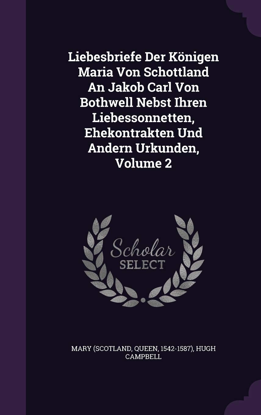 Liebesbriefe Der Konigen Maria Von Schottland an Jakob Carl Von Bothwell Nebst Ihren Liebessonnetten, Ehekontrakten Und Andern Urkunden, Volume 2 Politics & History