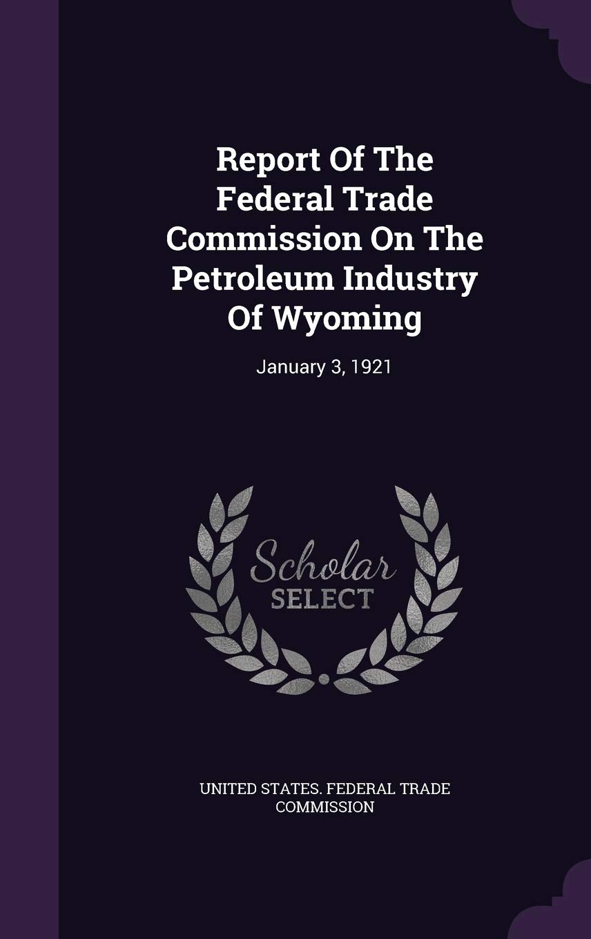 Report of the Federal Trade Commission on the Petroleum Industry of Wyoming: January 3, 1921 Business, Finance & Career