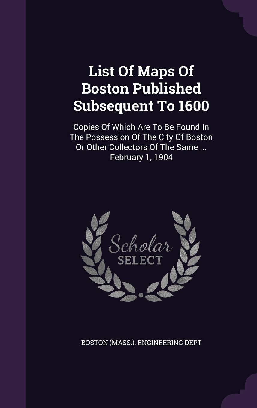 List of Maps of Boston Published Subsequent to 1600: Copies of Which Are to Be Found in the Possession of the City of Boston or Other Collectors of the Same ... February 1, 1904 Politics & History