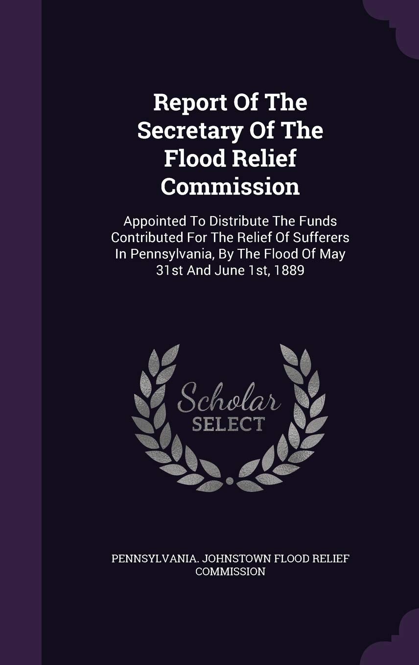 Report of the Secretary of the Flood Relief Commission: Appointed to Distribute the Funds Contributed for the Relief of Sufferers in Pennsylvania, by the Flood of May 31st and June 1st, 1889 Politics & History