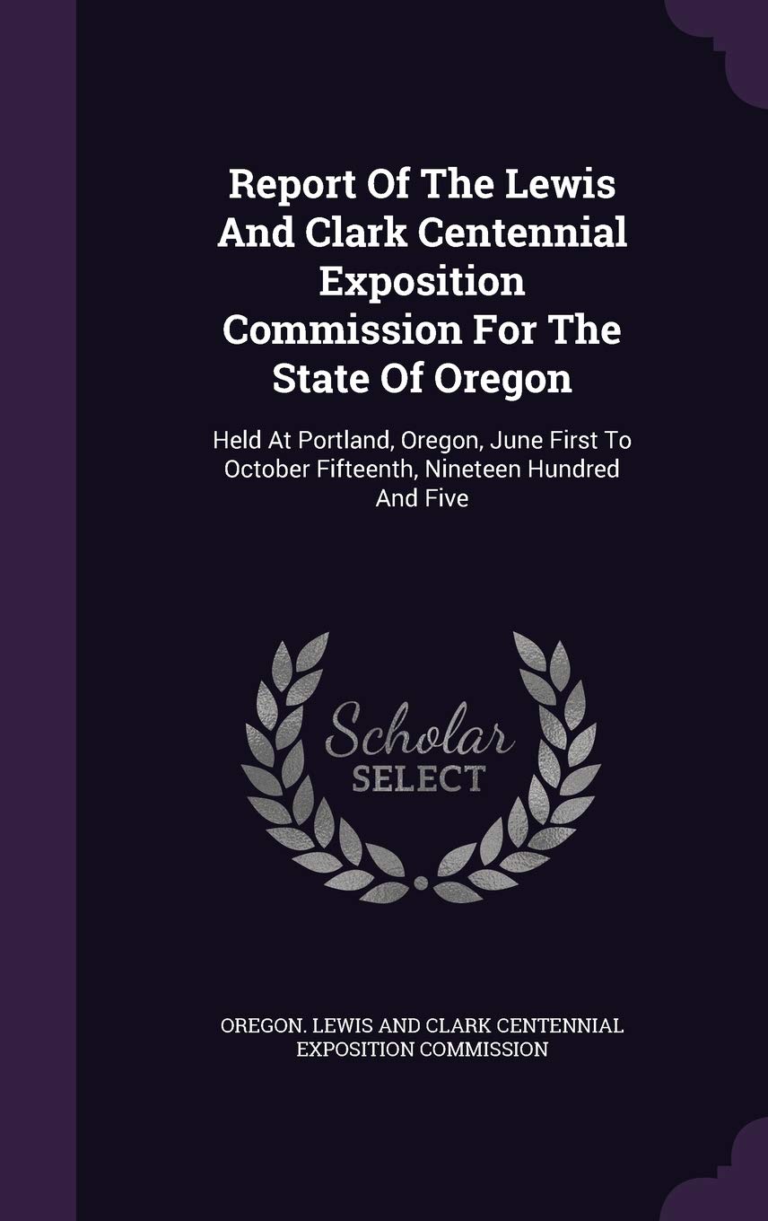 Report Of The Lewis And Clark Centennial Exposition Commission For The State Of Oregon: Held At Portland, Oregon, June First To October Fifteenth, Nineteen Hundred And Five Politics & History