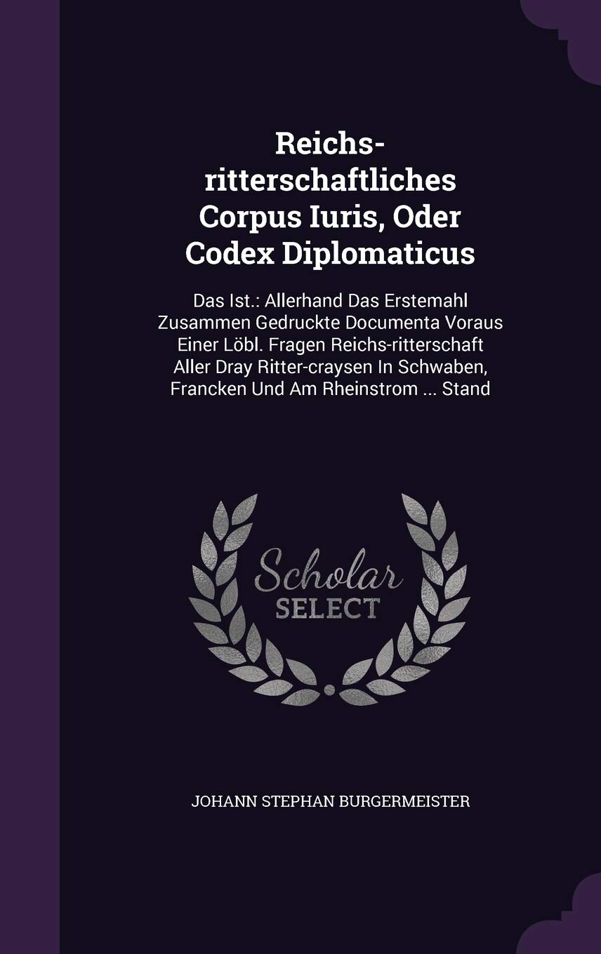 Reichs-Ritterschaftliches Corpus Iuris, Oder Codex Diplomaticus: Das Ist.: Allerhand Das Erstemahl Zusammen Gedruckte Documenta Voraus Einer Lobl. ... Francken Und Am Rheinstrom ... Stand Politics & History