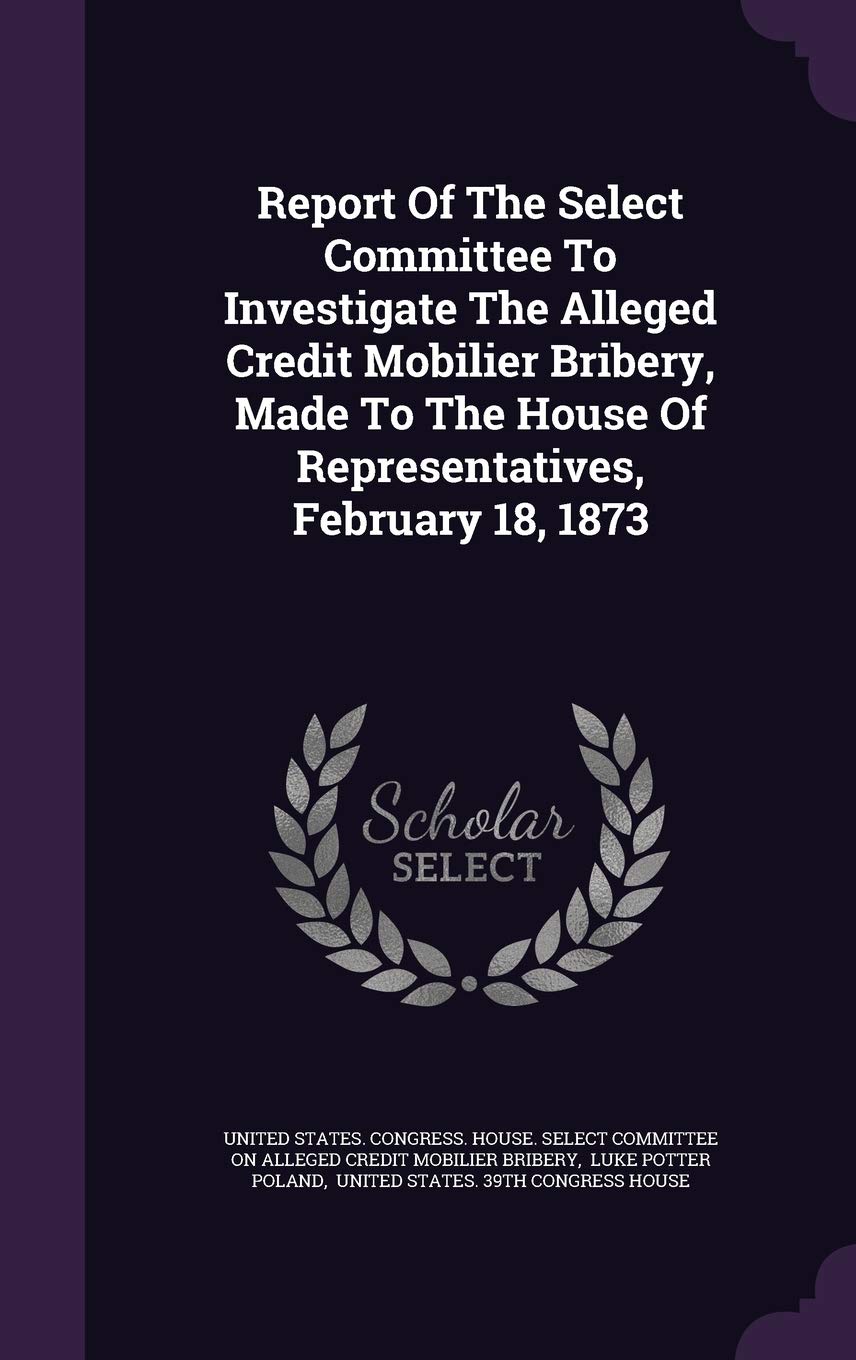Report of the Select Committee to Investigate the Alleged Credit Mobilier Bribery, Made to the House of Representatives, February 18, 1873 Politics & History