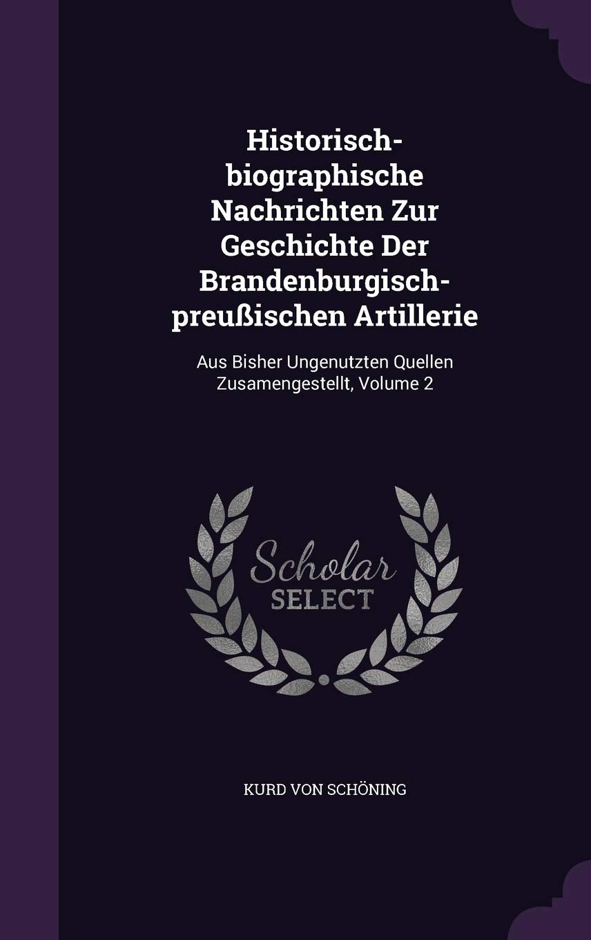 Historisch-Biographische Nachrichten Zur Geschichte Der Brandenburgisch-Preussischen Artillerie: Aus Bisher Ungenutzten Quellen Zusamengestellt, Volume 2 Politics & History