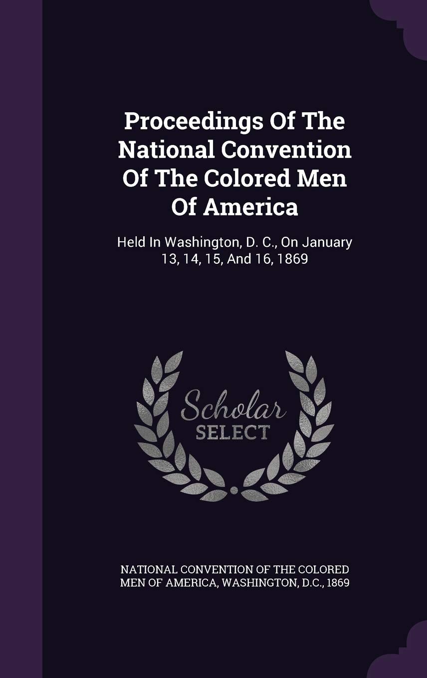 Proceedings Of The National Convention Of The Colored Men Of America: Held In Washington, D. C., On January 13, 14, 15, And 16, 1869 Politics & History