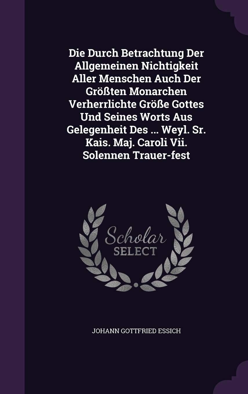 Die Durch Betrachtung Der Allgemeinen Nichtigkeit Aller Menschen Auch Der Grossten Monarchen Verherrlichte Grosse Gottes Und Seines Worts Aus ... Kais. Maj. Caroli VII. Solennen Trauer-Fest Politics & History