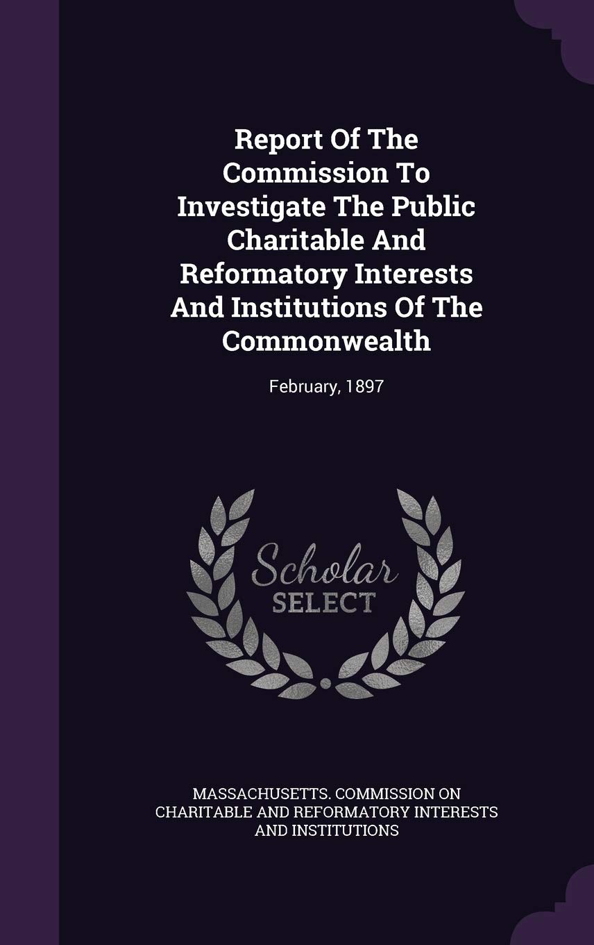 Report Of The Commission To Investigate The Public Charitable And Reformatory Interests And Institutions Of The Commonwealth: February, 1897 Politics & History