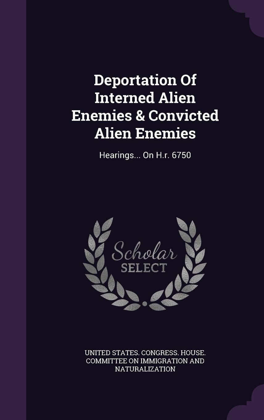 Deportation of Interned Alien Enemies & Convicted Alien Enemies: Hearings... on H.R. 6750 Politics & History