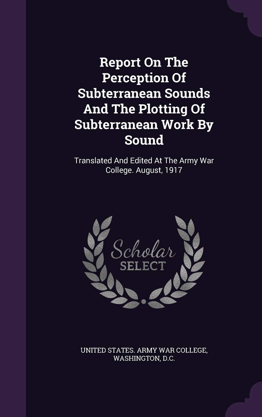 Report On The Perception Of Subterranean Sounds And The Plotting Of Subterranean Work By Sound: Translated And Edited At The Army War College. August, 1917 Politics & History