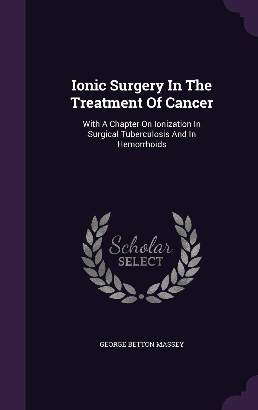 Ionic Surgery in the Treatment of Cancer: With a Chapter on Ionization in Surgical Tuberculosis and in Hemorrhoids Medicine