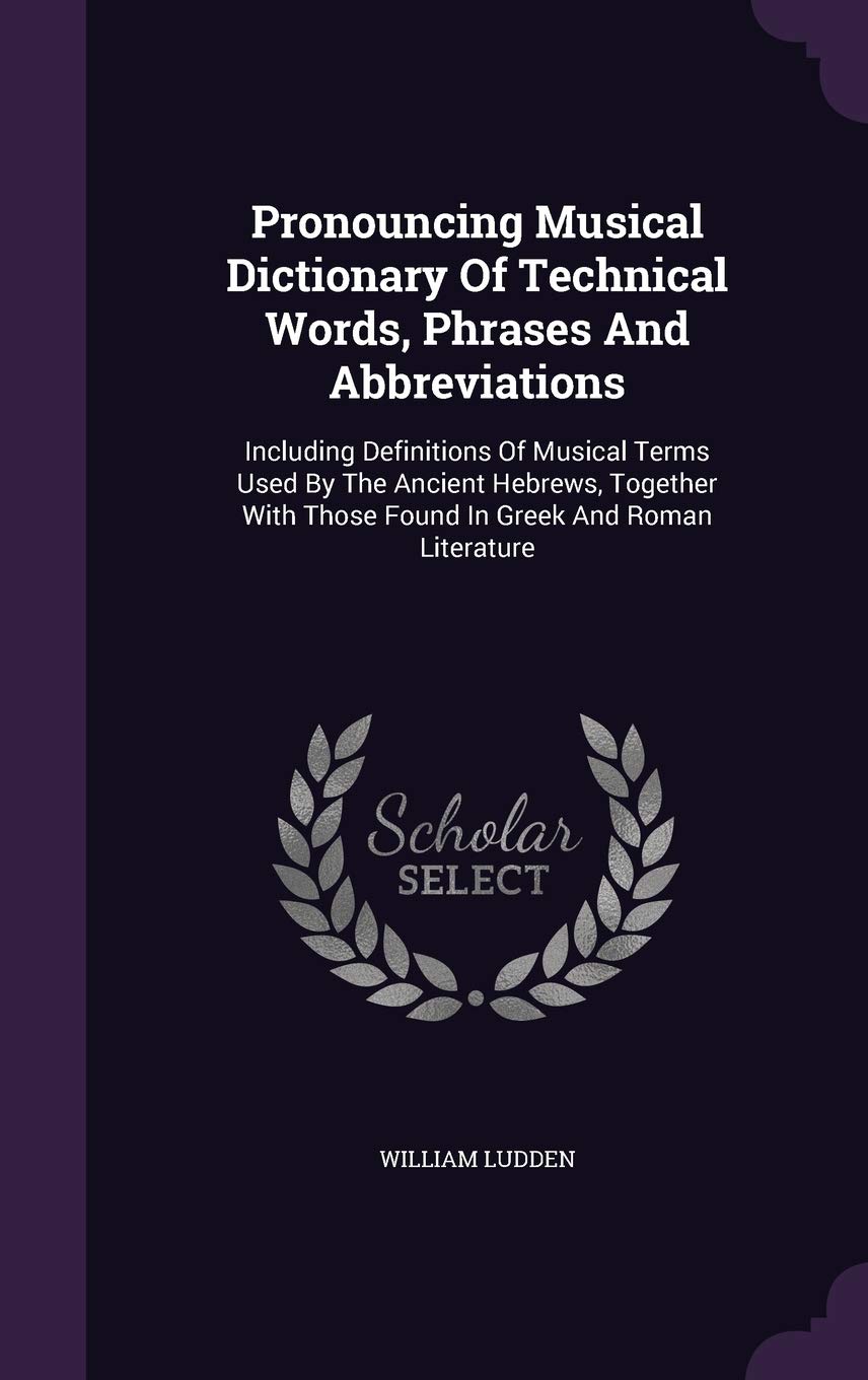 Pronouncing Musical Dictionary Of Technical Words, Phrases And Abbreviations: Including Definitions Of Musical Terms Used By The Ancient Hebrews, ... Those Found In Greek And Roman Literature Politics & History