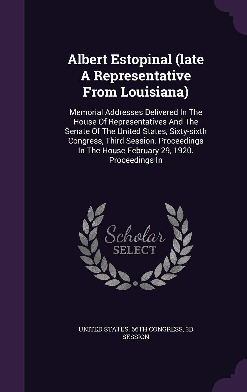 Albert Estopinal (late A Representative From Louisiana): Memorial Addresses Delivered In The House Of Representatives And The Senate Of The United ... The House February 29, 1920. Proceedings In Politics & History