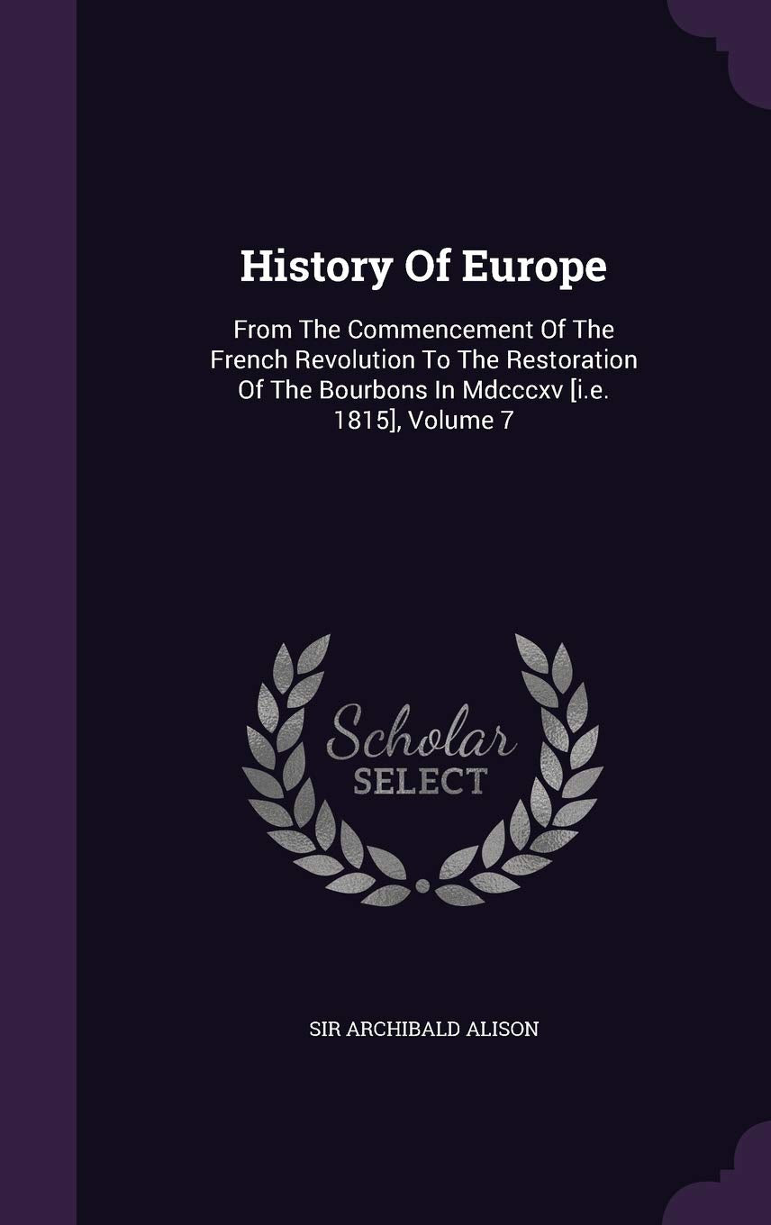 History Of Europe: From The Commencement Of The French Revolution To The Restoration Of The Bourbons In Mdcccxv , Volume 7 Politics & History