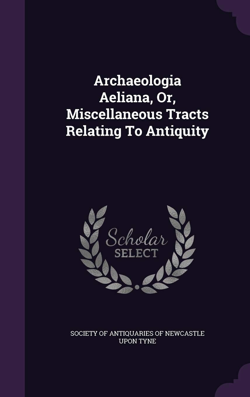 Archaeologia Aeliana, Or, Miscellaneous Tracts Relating To Antiquity Politics & History