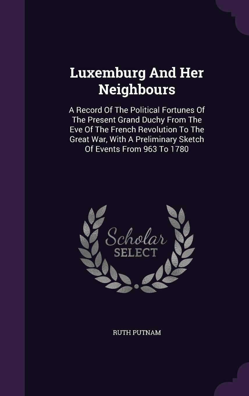 Luxemburg and Her Neighbours: A Record of the Political Fortunes of the Present Grand Duchy from the Eve of the French Revolution to the Great War, with a Preliminary Sketch of Events from 963 to 1780 Politics & History
