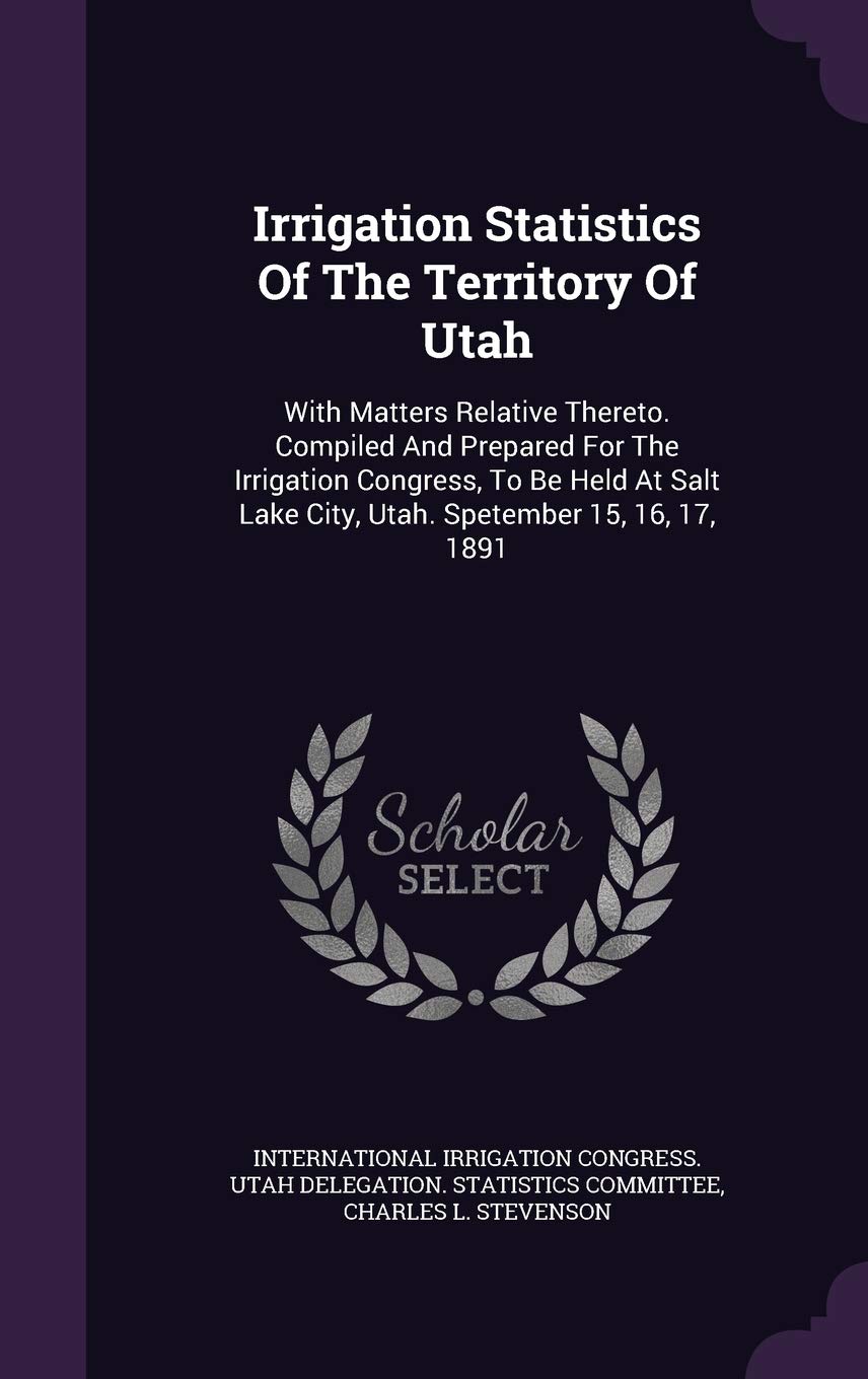 Irrigation Statistics Of The Territory Of Utah: With Matters Relative Thereto. Compiled And Prepared For The Irrigation Congress, To Be Held At Salt Lake City, Utah. Spetember 15, 16, 17, 1891 Politics & History