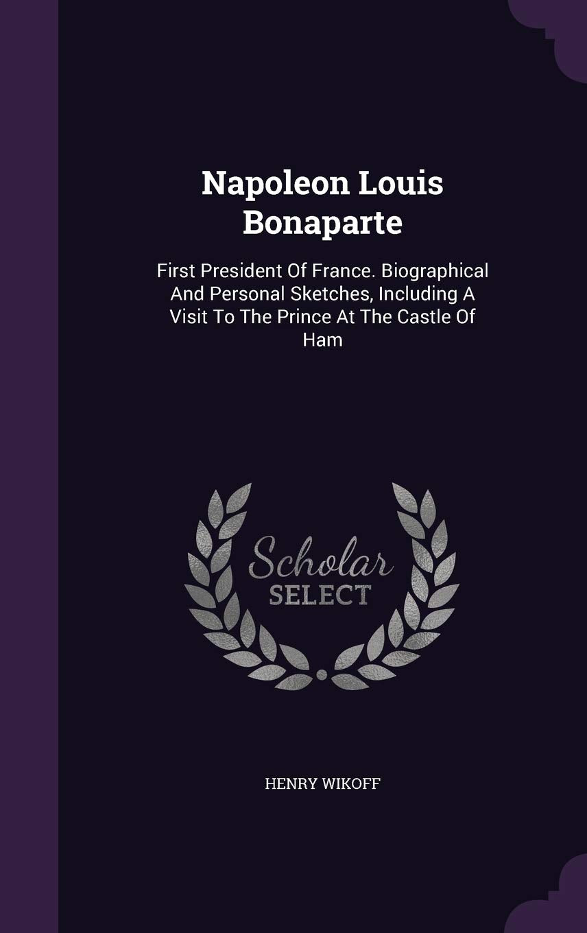Napoleon Louis Bonaparte: First President Of France. Biographical And Personal Sketches, Including A Visit To The Prince At The Castle Of Ham Memories
