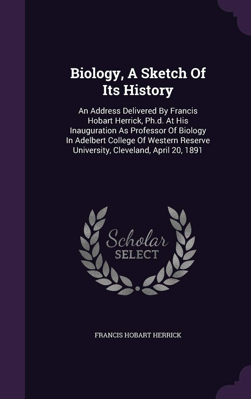 Biology, A Sketch Of Its History: An Address Delivered By Francis Hobart Herrick, Ph.d. At His Inauguration As Professor Of Biology In Adelbert ... Reserve University, Cleveland, April 20, 1891 Politics & History