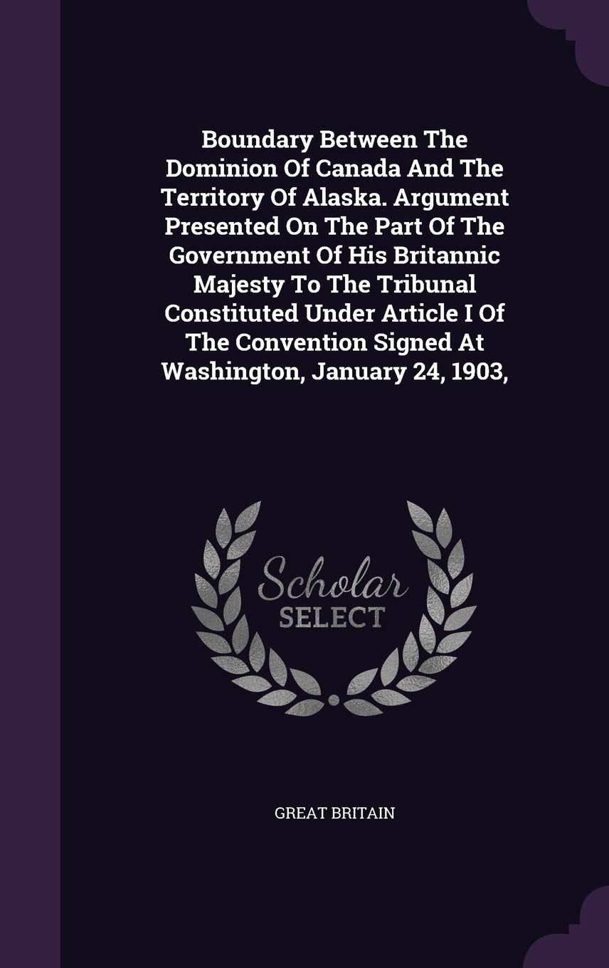 Boundary Between The Dominion Of Canada And The Territory Of Alaska. Argument Presented On The Part Of The Government Of His Britannic Majesty To The ... Signed At Washington, January 24, 1903, Politics & History