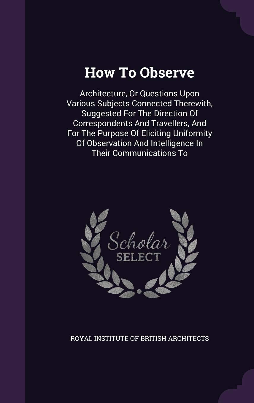 How To Observe: Architecture, Or Questions Upon Various Subjects Connected Therewith, Suggested For The Direction Of Correspondents And Travellers, ... And Intelligence In Their Communications To Politics & History