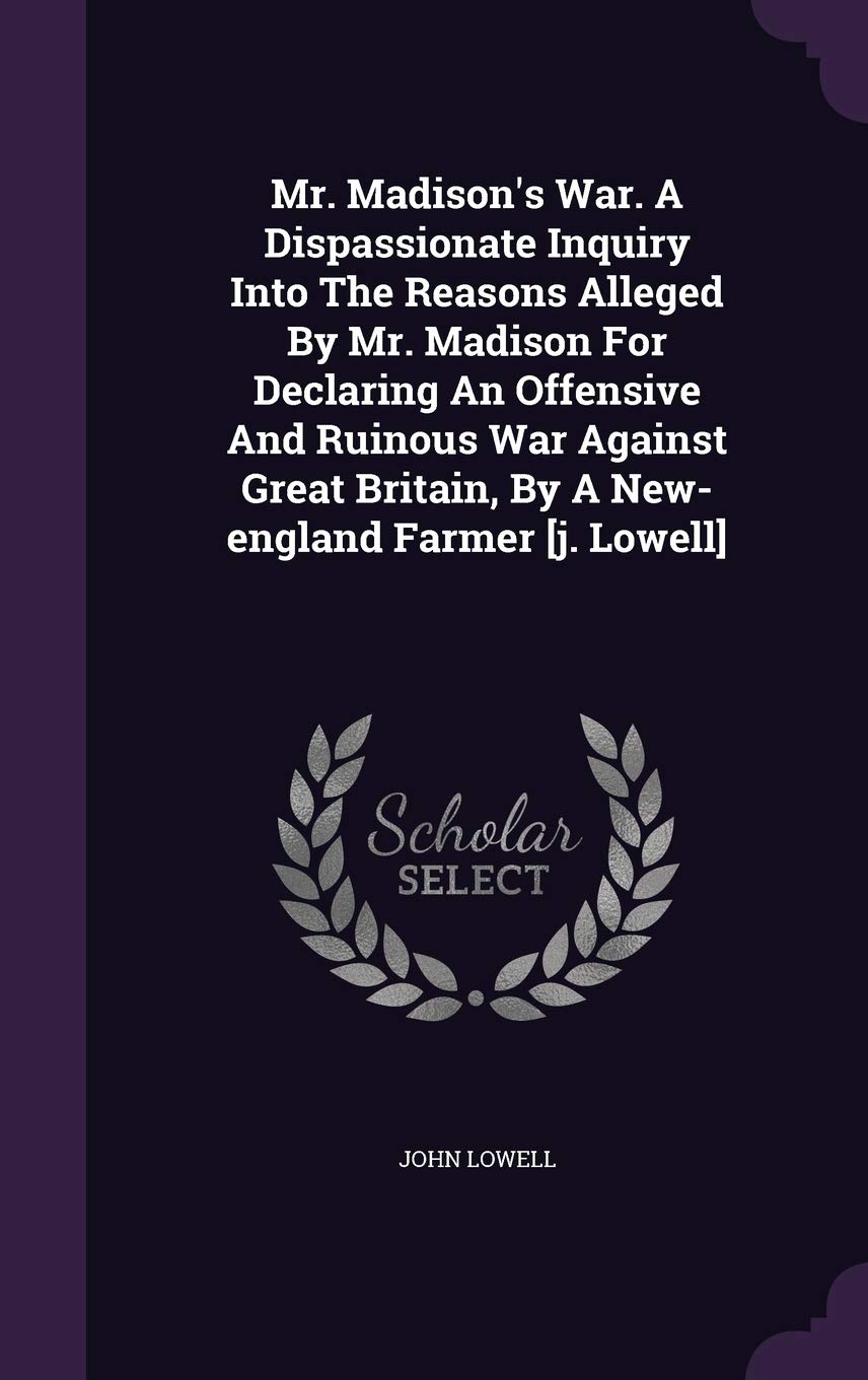 Mr. Madison's War. A Dispassionate Inquiry Into The Reasons Alleged By Mr. Madison For Declaring An Offensive And Ruinous War Against Great Britain, By A New-england Farmer Politics & History