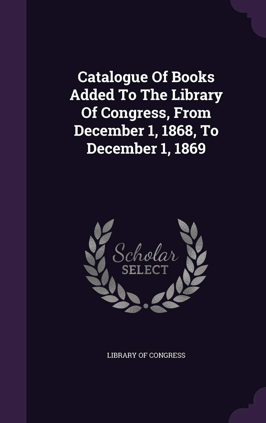 Catalogue Of Books Added To The Library Of Congress, From December 1, 1868, To December 1, 1869 Reference Books
