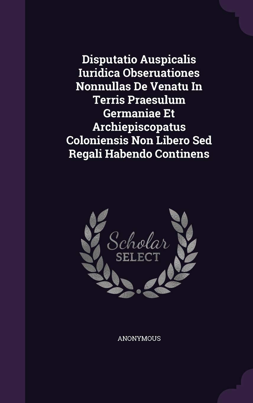 Disputatio Auspicalis Iuridica Obseruationes Nonnullas de Venatu in Terris Praesulum Germaniae Et Archiepiscopatus Coloniensis Non Libero sed Regali Habendo Continens Politics & History