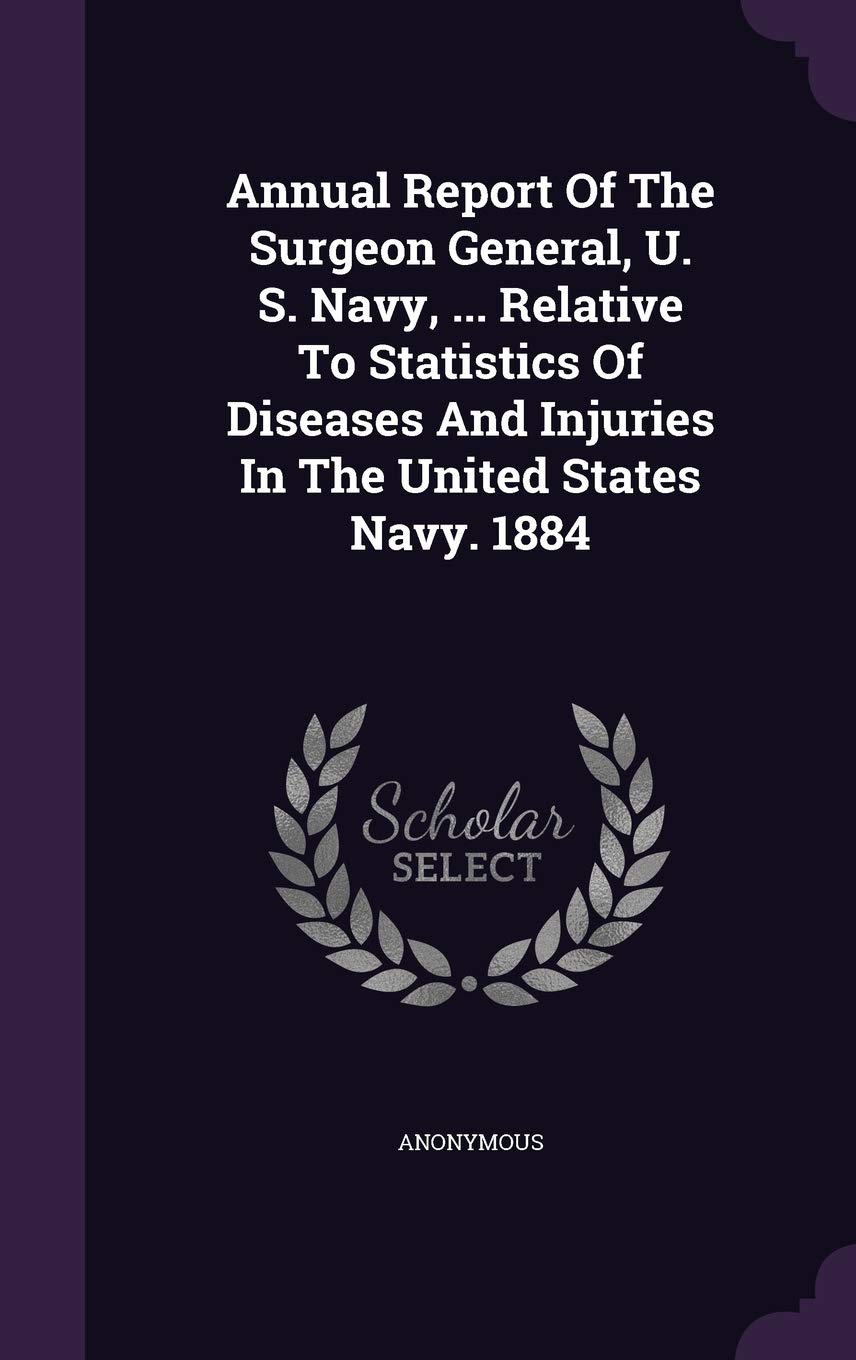 Annual Report of the Surgeon General, U. S. Navy, ... Relative to Statistics of Diseases and Injuries in the United States Navy. 1884 Politics & History