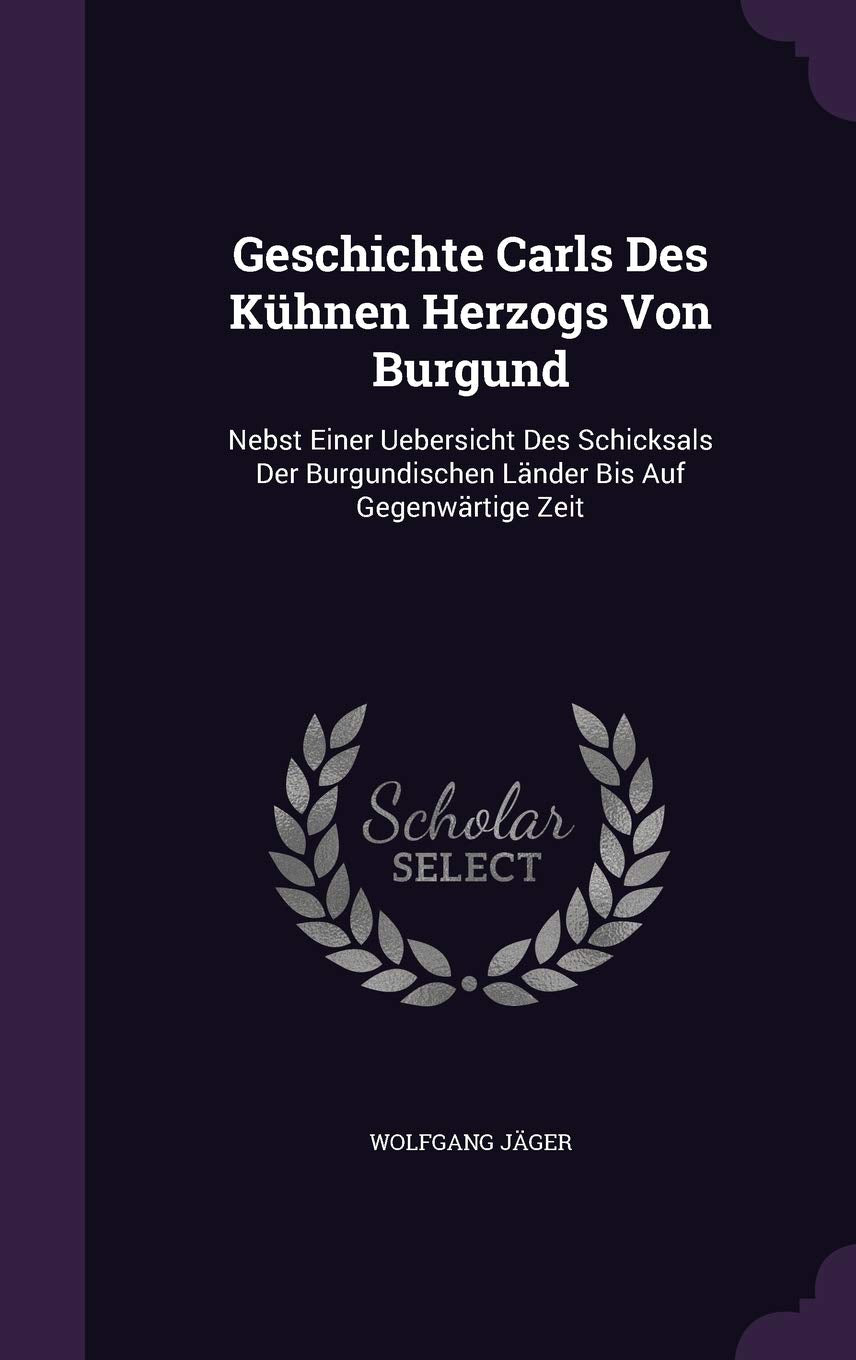 Geschichte Carls Des Kuhnen Herzogs Von Burgund: Nebst Einer Uebersicht Des Schicksals Der Burgundischen Lander Bis Auf Gegenwartige Zeit Politics & History