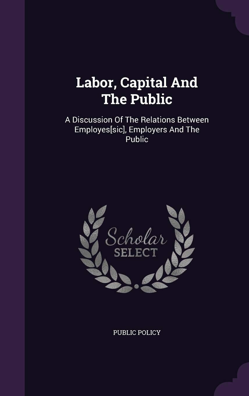 Labor, Capital and the Public: A Discussion of the Relations Between Employes, Employers and the Public Politics & History