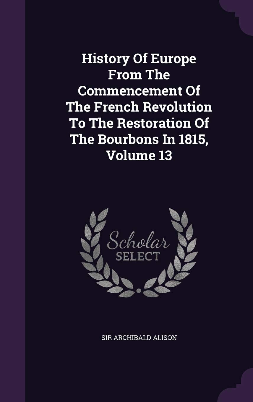 History of Europe from the Commencement of the French Revolution to the Restoration of the Bourbons in 1815, Volume 13 Politics & History