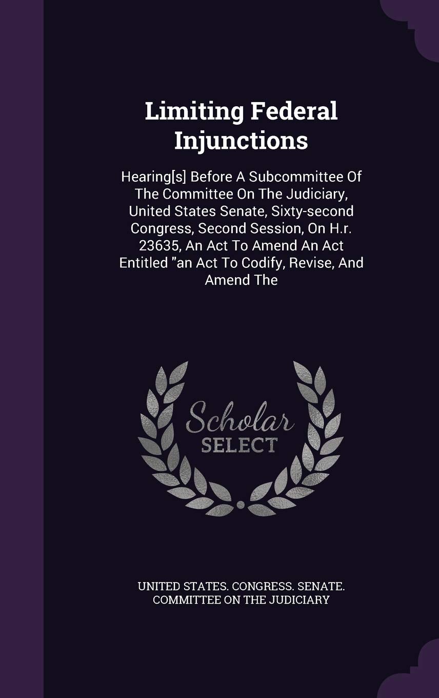 Limiting Federal Injunctions: Hearing Before a Subcommittee of the Committee on the Judiciary, United States Senate, Sixty-Second Congress, Second ... an ACT to Codify, Revise, and Amend the Politics & History