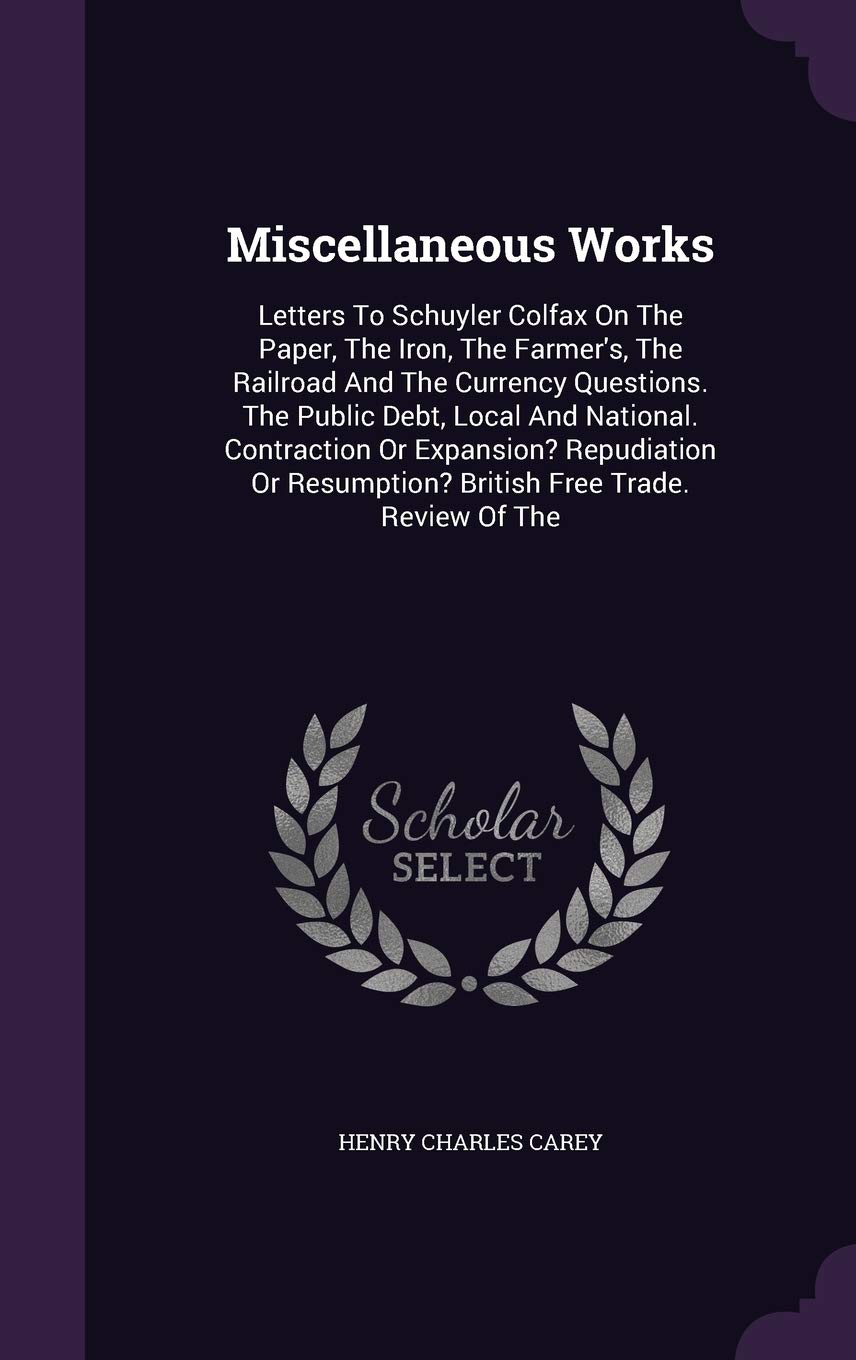 Miscellaneous Works: Letters to Schuyler Colfax on the Paper, the Iron, the Farmer's, the Railroad and the Currency Questions. the Public Debt, Local ... Resumption? British Free Trade. Review of the Politics & History