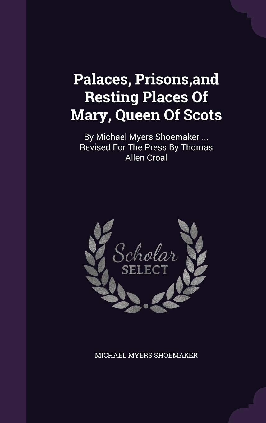 Palaces, Prisons, and Resting Places Of Mary, Queen Of Scots: By Michael Myers Shoemaker ... Revised For The Press By Thomas Allen Croal Politics & History
