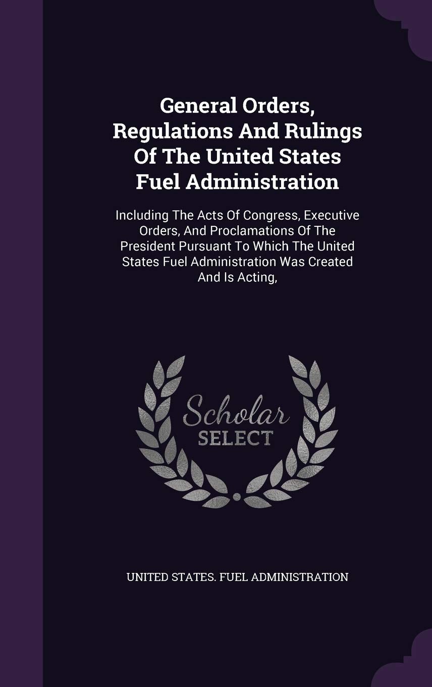 General Orders, Regulations and Rulings of the United States Fuel Administration: Including the Acts of Congress, Executive Orders, and Proclamations ... Administration Was Created and Is Acting, Business, Finance & Career