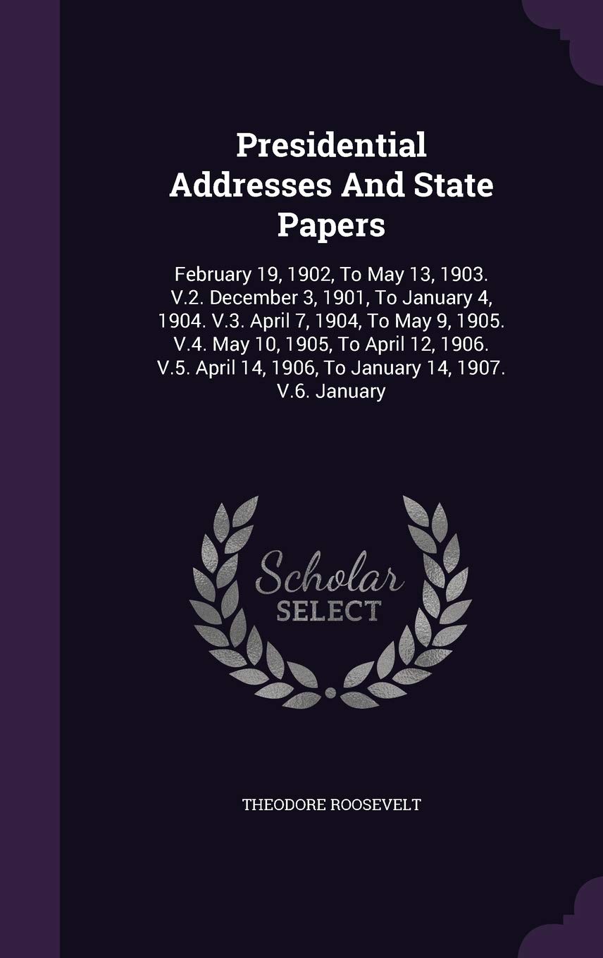 Presidential Addresses and State Papers: February 19, 1902, to May 13, 1903. V.2. December 3, 1901, to January 4, 1904. V.3. April 7, 1904, to May 9, ... 14, 1906, to January 14, 1907. V.6. January Politics & History