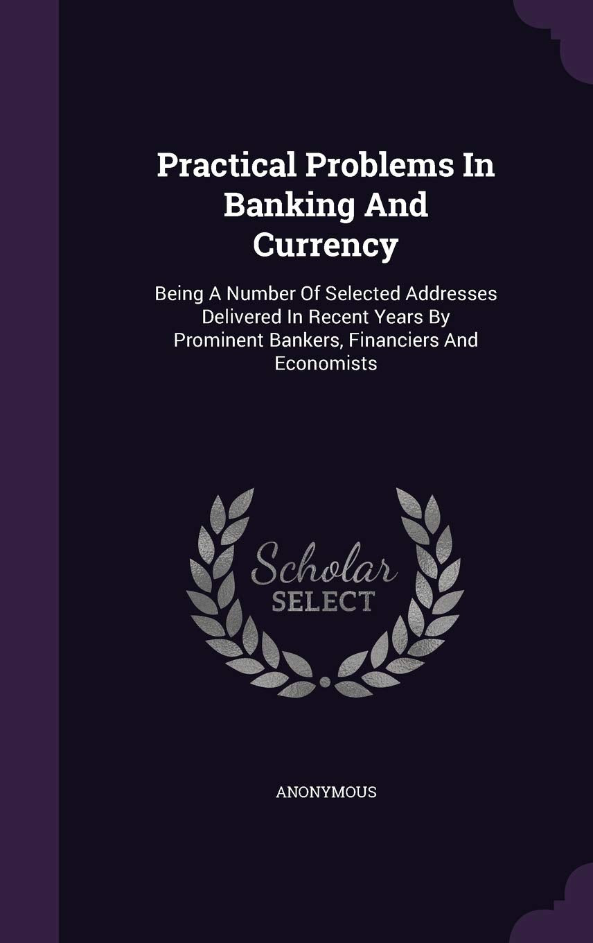 Practical Problems in Banking and Currency: Being a Number of Selected Addresses Delivered in Recent Years by Prominent Bankers, Financiers and Economists Politics & History