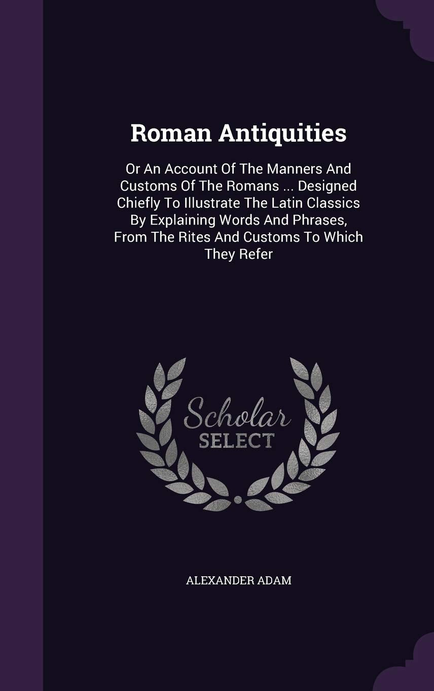 Roman Antiquities: Or an Account of the Manners and Customs of the Romans ... Designed Chiefly to Illustrate the Latin Classics by Explaining Words ... the Rites and Customs to Which They Refer Contemporary literature Books