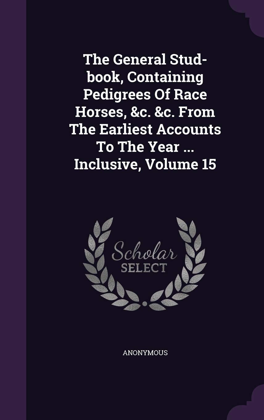 The General Stud-Book, Containing Pedigrees of Race Horses, &C. &C. from the Earliest Accounts to the Year ... Inclusive, Volume 15 Politics & History